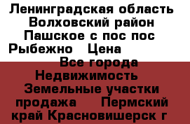 Ленинградская область Волховский район Пашское с/пос пос. Рыбежно › Цена ­ 1 000 000 - Все города Недвижимость » Земельные участки продажа   . Пермский край,Красновишерск г.